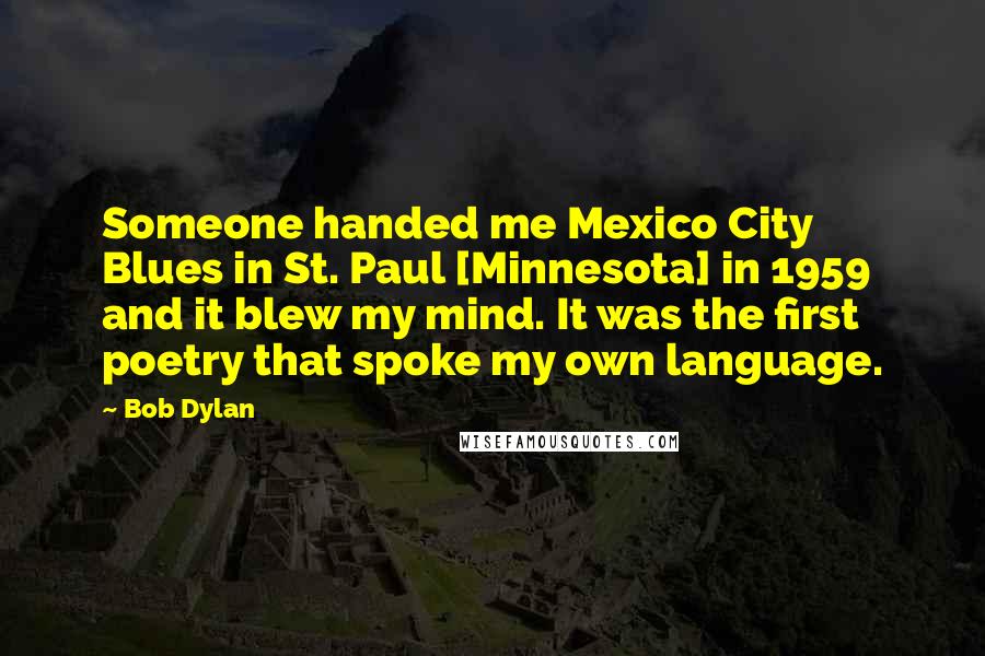 Bob Dylan Quotes: Someone handed me Mexico City Blues in St. Paul [Minnesota] in 1959 and it blew my mind. It was the first poetry that spoke my own language.