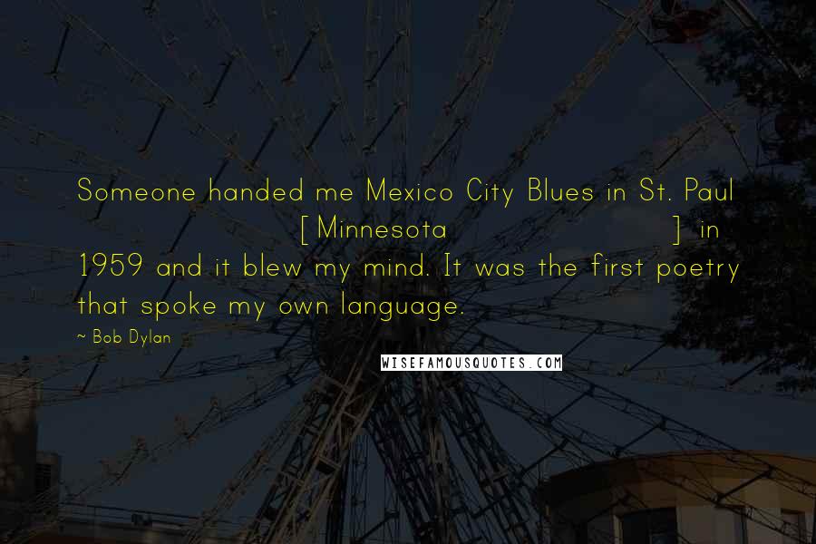 Bob Dylan Quotes: Someone handed me Mexico City Blues in St. Paul [Minnesota] in 1959 and it blew my mind. It was the first poetry that spoke my own language.