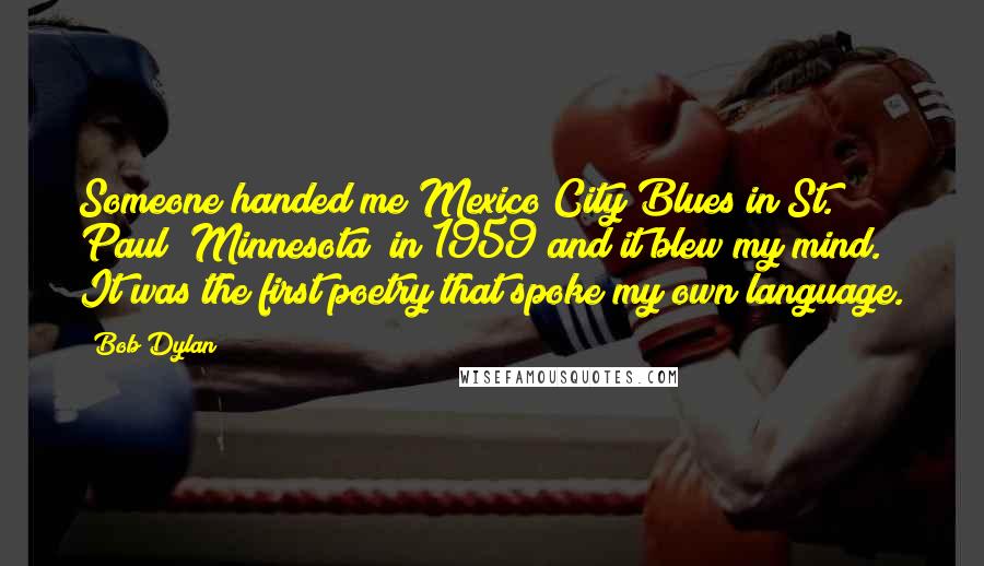Bob Dylan Quotes: Someone handed me Mexico City Blues in St. Paul [Minnesota] in 1959 and it blew my mind. It was the first poetry that spoke my own language.