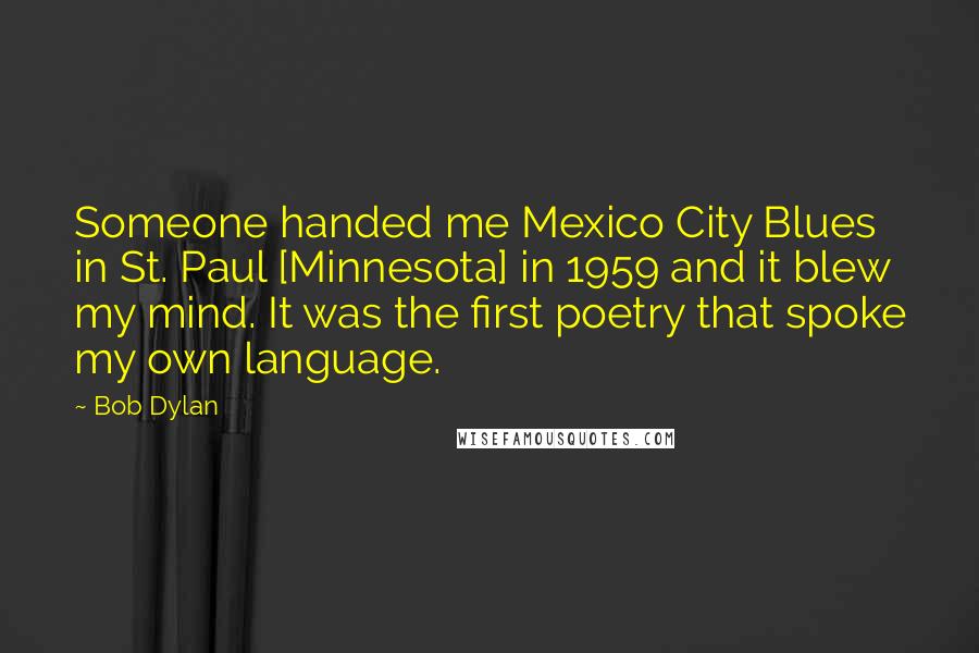 Bob Dylan Quotes: Someone handed me Mexico City Blues in St. Paul [Minnesota] in 1959 and it blew my mind. It was the first poetry that spoke my own language.
