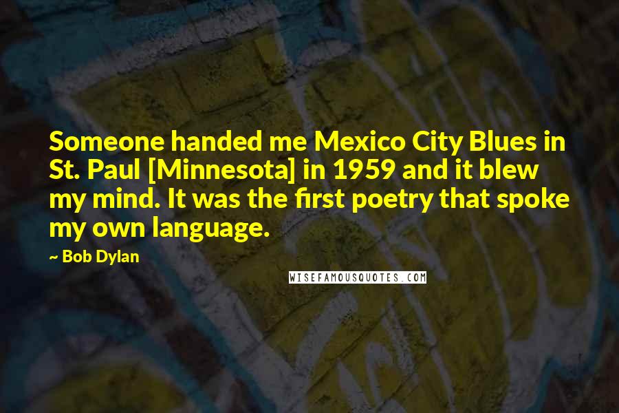 Bob Dylan Quotes: Someone handed me Mexico City Blues in St. Paul [Minnesota] in 1959 and it blew my mind. It was the first poetry that spoke my own language.