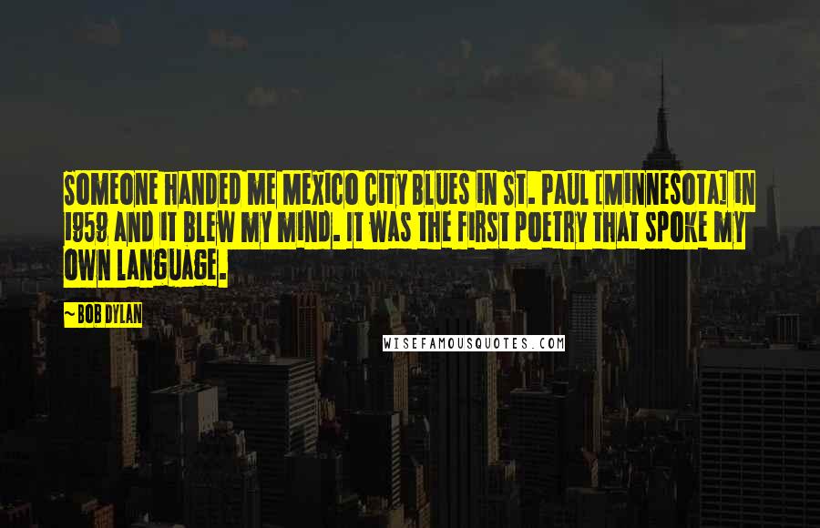 Bob Dylan Quotes: Someone handed me Mexico City Blues in St. Paul [Minnesota] in 1959 and it blew my mind. It was the first poetry that spoke my own language.