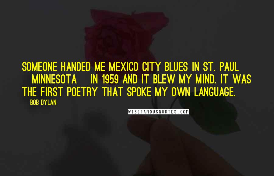 Bob Dylan Quotes: Someone handed me Mexico City Blues in St. Paul [Minnesota] in 1959 and it blew my mind. It was the first poetry that spoke my own language.