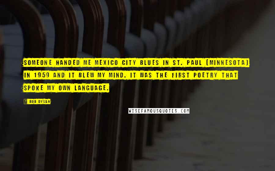 Bob Dylan Quotes: Someone handed me Mexico City Blues in St. Paul [Minnesota] in 1959 and it blew my mind. It was the first poetry that spoke my own language.