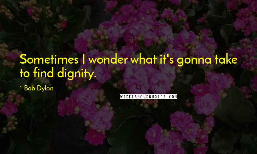 Bob Dylan Quotes: Sometimes I wonder what it's gonna take to find dignity.