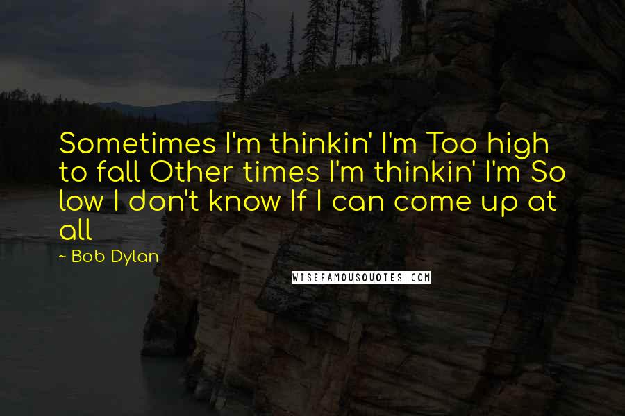 Bob Dylan Quotes: Sometimes I'm thinkin' I'm Too high to fall Other times I'm thinkin' I'm So low I don't know If I can come up at all