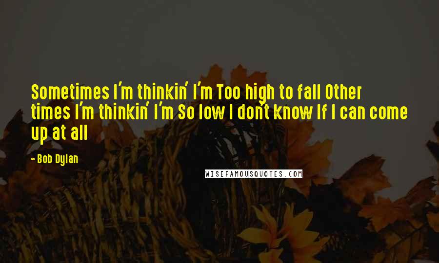 Bob Dylan Quotes: Sometimes I'm thinkin' I'm Too high to fall Other times I'm thinkin' I'm So low I don't know If I can come up at all