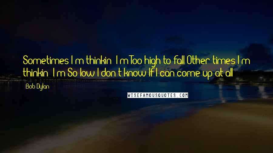 Bob Dylan Quotes: Sometimes I'm thinkin' I'm Too high to fall Other times I'm thinkin' I'm So low I don't know If I can come up at all