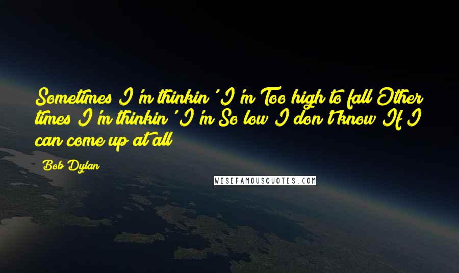 Bob Dylan Quotes: Sometimes I'm thinkin' I'm Too high to fall Other times I'm thinkin' I'm So low I don't know If I can come up at all