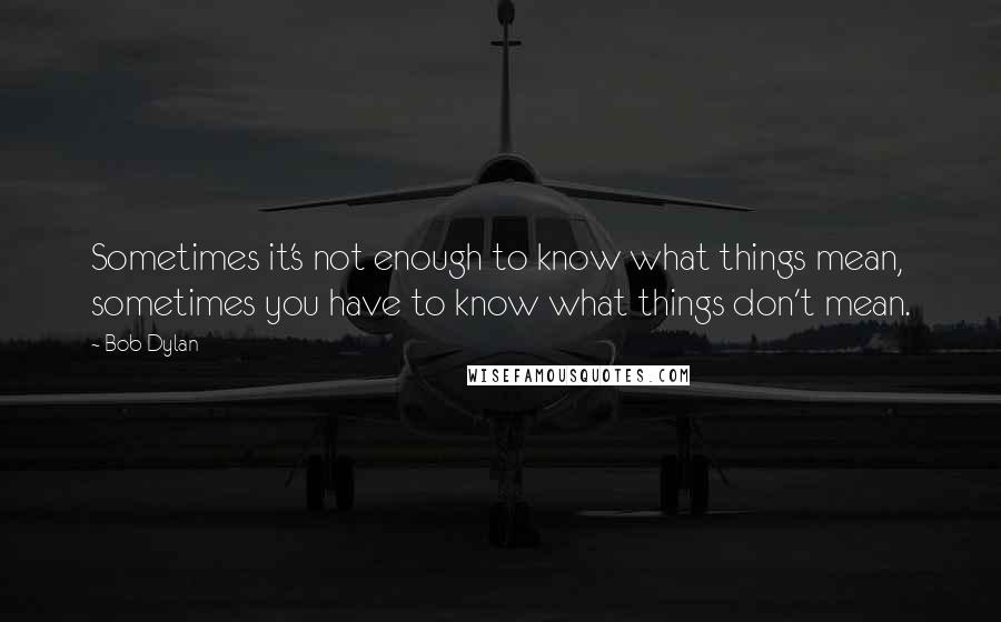 Bob Dylan Quotes: Sometimes it's not enough to know what things mean, sometimes you have to know what things don't mean.