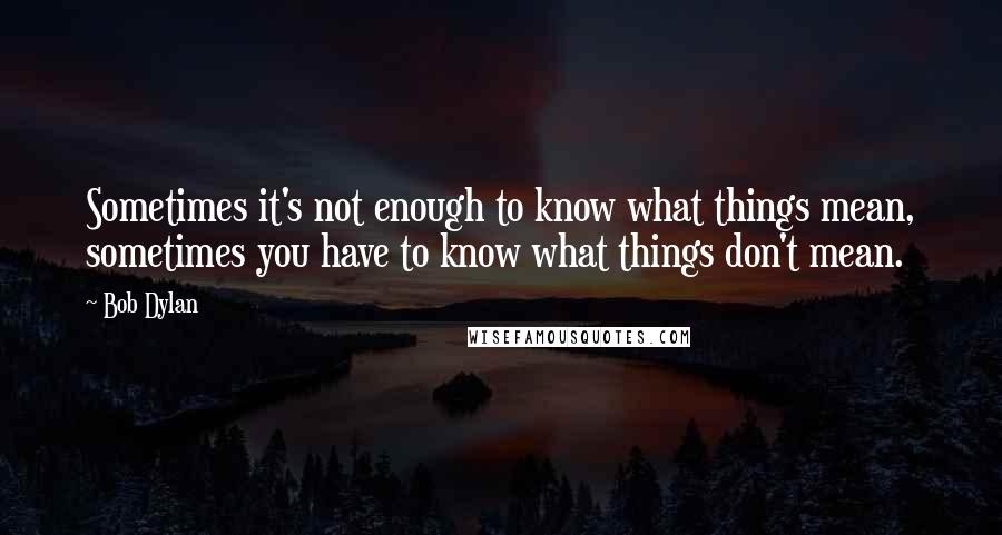 Bob Dylan Quotes: Sometimes it's not enough to know what things mean, sometimes you have to know what things don't mean.