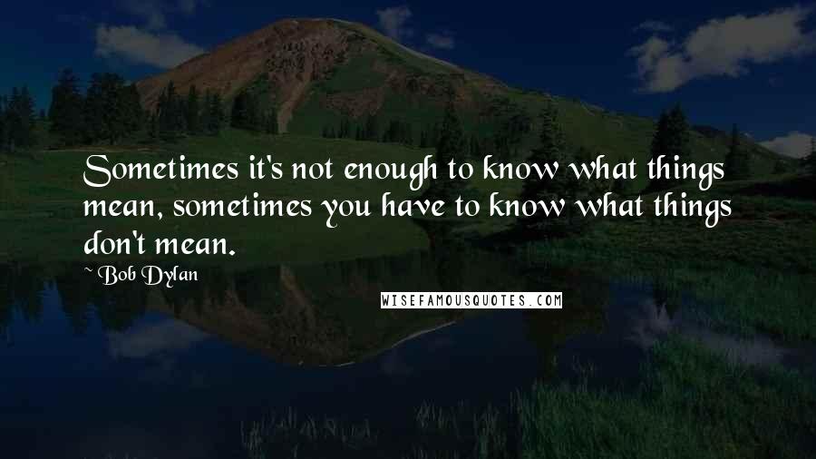 Bob Dylan Quotes: Sometimes it's not enough to know what things mean, sometimes you have to know what things don't mean.