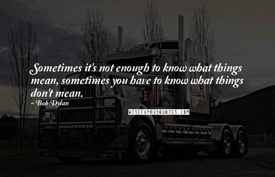 Bob Dylan Quotes: Sometimes it's not enough to know what things mean, sometimes you have to know what things don't mean.