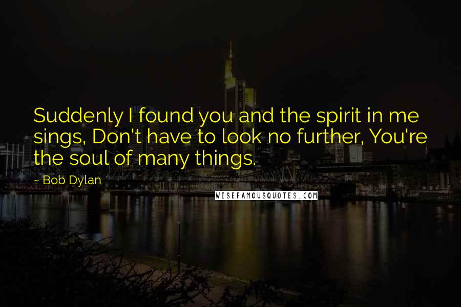 Bob Dylan Quotes: Suddenly I found you and the spirit in me sings, Don't have to look no further, You're the soul of many things.