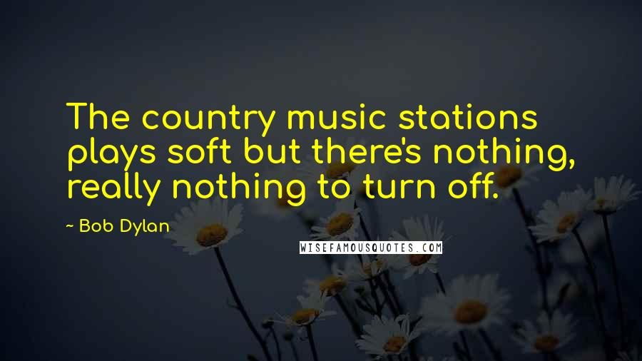 Bob Dylan Quotes: The country music stations plays soft but there's nothing, really nothing to turn off.