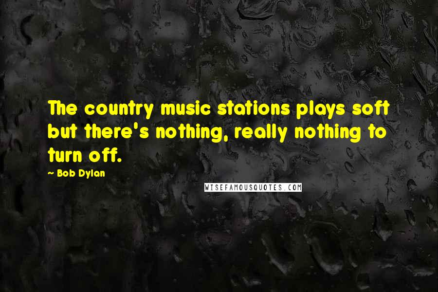 Bob Dylan Quotes: The country music stations plays soft but there's nothing, really nothing to turn off.