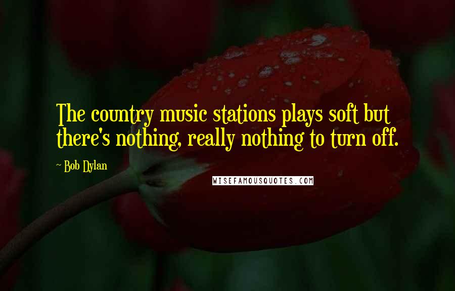 Bob Dylan Quotes: The country music stations plays soft but there's nothing, really nothing to turn off.