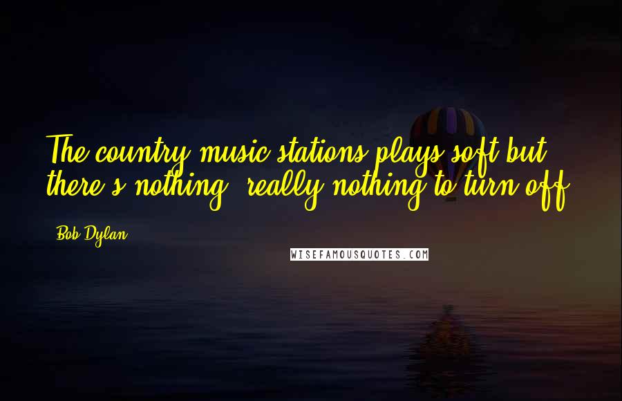 Bob Dylan Quotes: The country music stations plays soft but there's nothing, really nothing to turn off.