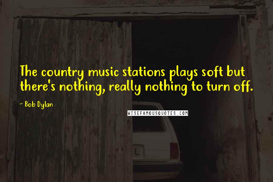 Bob Dylan Quotes: The country music stations plays soft but there's nothing, really nothing to turn off.
