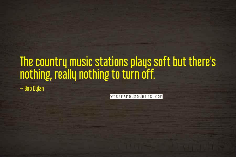 Bob Dylan Quotes: The country music stations plays soft but there's nothing, really nothing to turn off.