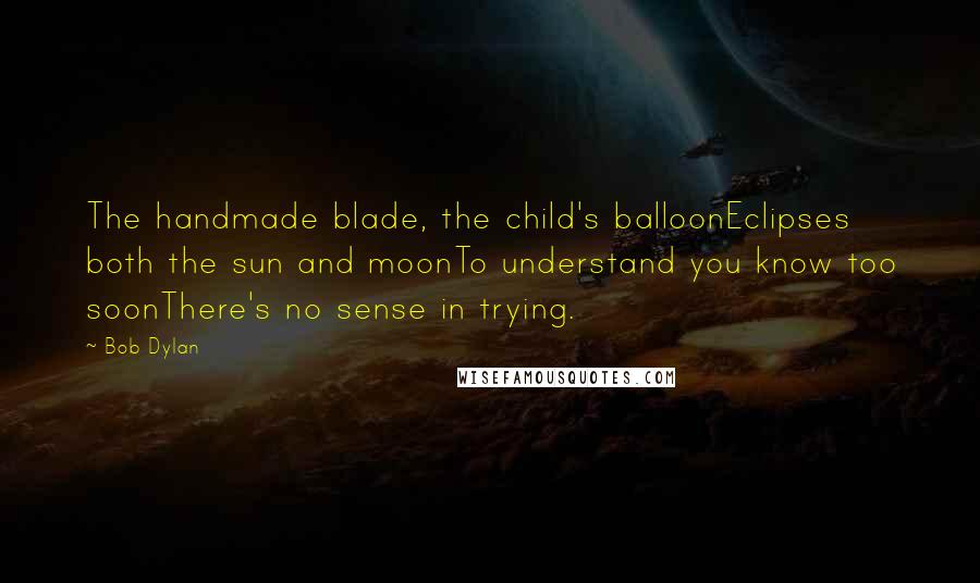 Bob Dylan Quotes: The handmade blade, the child's balloonEclipses both the sun and moonTo understand you know too soonThere's no sense in trying.
