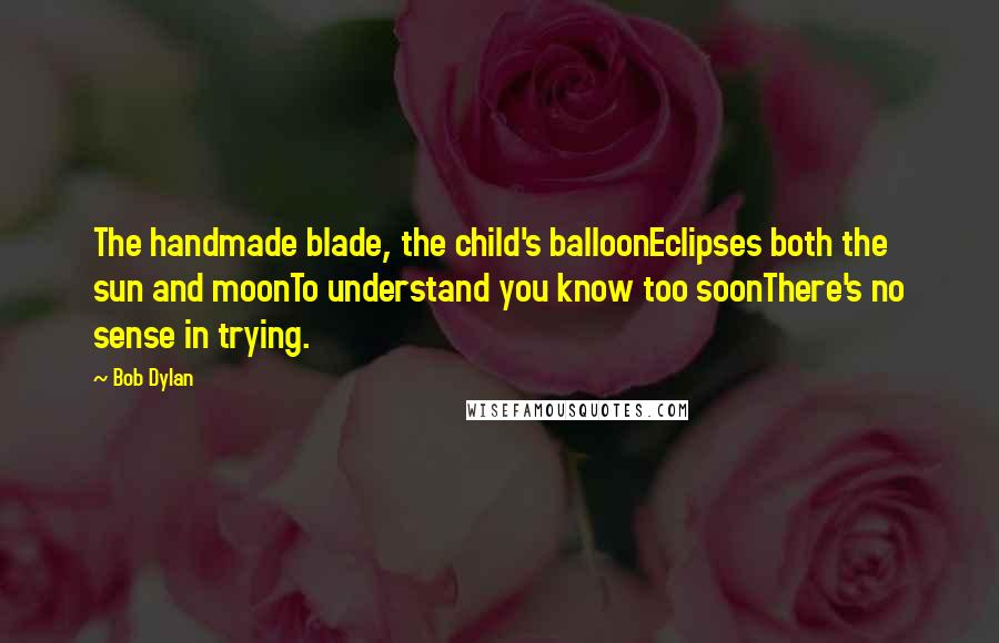 Bob Dylan Quotes: The handmade blade, the child's balloonEclipses both the sun and moonTo understand you know too soonThere's no sense in trying.