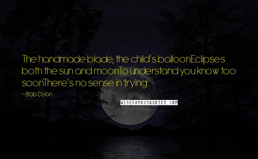 Bob Dylan Quotes: The handmade blade, the child's balloonEclipses both the sun and moonTo understand you know too soonThere's no sense in trying.