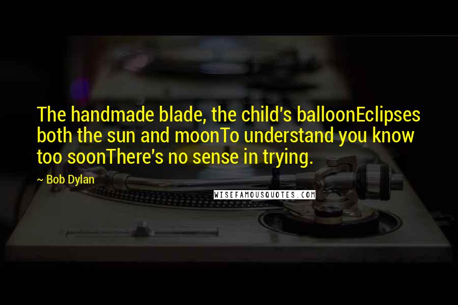 Bob Dylan Quotes: The handmade blade, the child's balloonEclipses both the sun and moonTo understand you know too soonThere's no sense in trying.