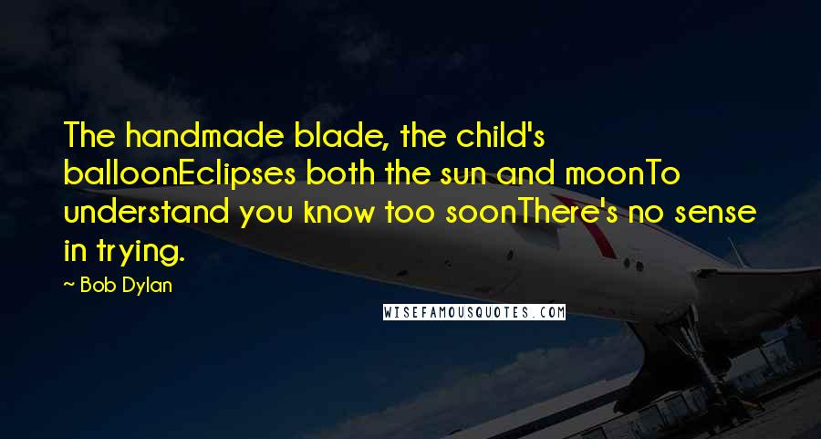 Bob Dylan Quotes: The handmade blade, the child's balloonEclipses both the sun and moonTo understand you know too soonThere's no sense in trying.