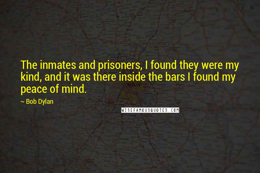 Bob Dylan Quotes: The inmates and prisoners, I found they were my kind, and it was there inside the bars I found my peace of mind.