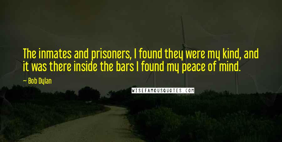 Bob Dylan Quotes: The inmates and prisoners, I found they were my kind, and it was there inside the bars I found my peace of mind.