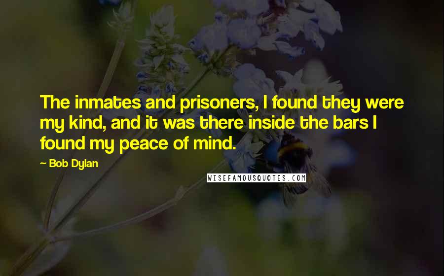 Bob Dylan Quotes: The inmates and prisoners, I found they were my kind, and it was there inside the bars I found my peace of mind.