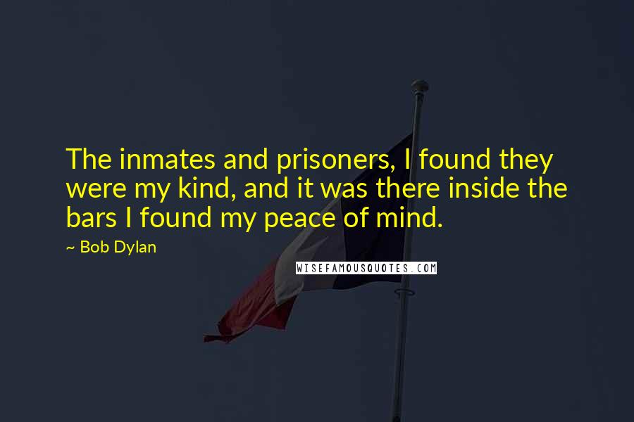 Bob Dylan Quotes: The inmates and prisoners, I found they were my kind, and it was there inside the bars I found my peace of mind.