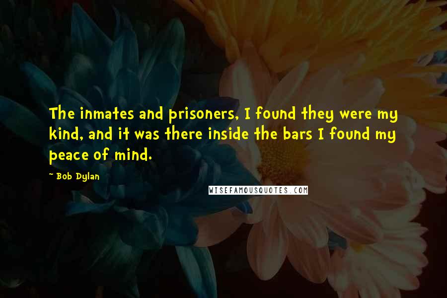 Bob Dylan Quotes: The inmates and prisoners, I found they were my kind, and it was there inside the bars I found my peace of mind.