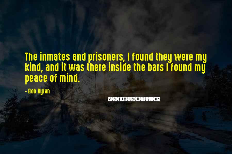 Bob Dylan Quotes: The inmates and prisoners, I found they were my kind, and it was there inside the bars I found my peace of mind.