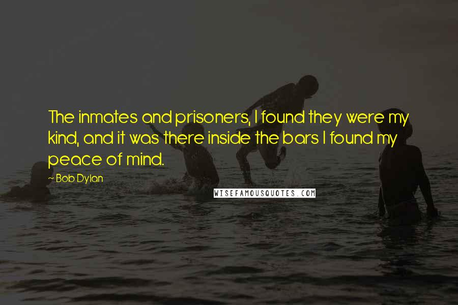 Bob Dylan Quotes: The inmates and prisoners, I found they were my kind, and it was there inside the bars I found my peace of mind.