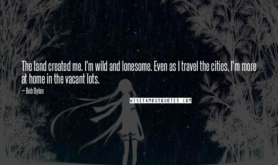 Bob Dylan Quotes: The land created me. I'm wild and lonesome. Even as I travel the cities, I'm more at home in the vacant lots.