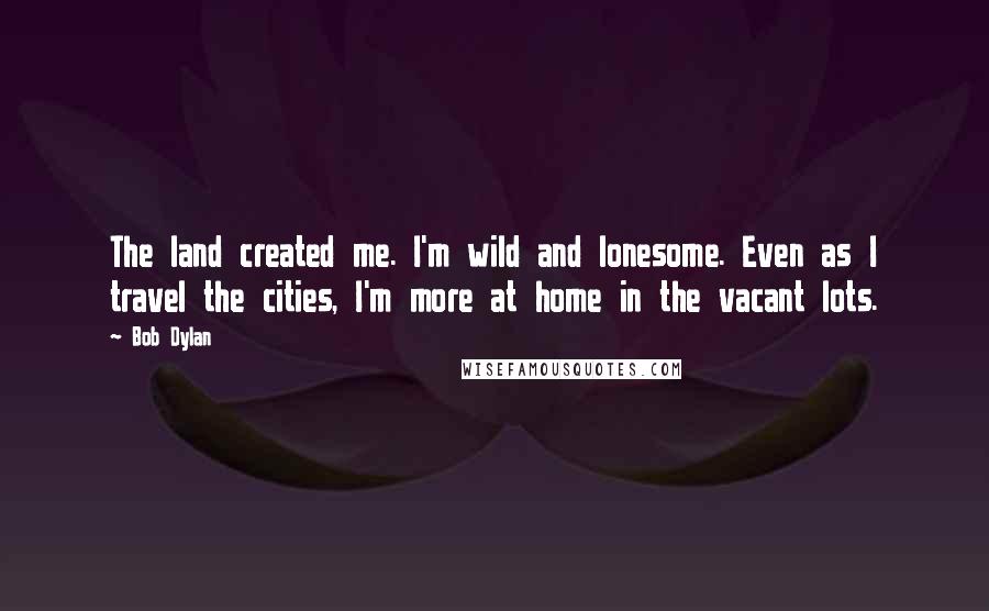 Bob Dylan Quotes: The land created me. I'm wild and lonesome. Even as I travel the cities, I'm more at home in the vacant lots.