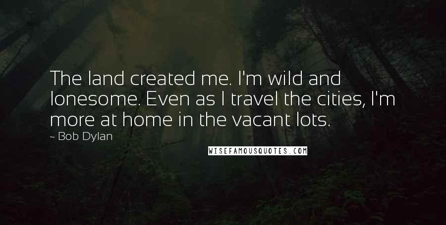 Bob Dylan Quotes: The land created me. I'm wild and lonesome. Even as I travel the cities, I'm more at home in the vacant lots.