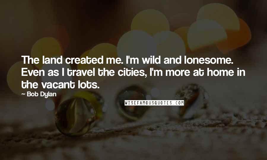 Bob Dylan Quotes: The land created me. I'm wild and lonesome. Even as I travel the cities, I'm more at home in the vacant lots.