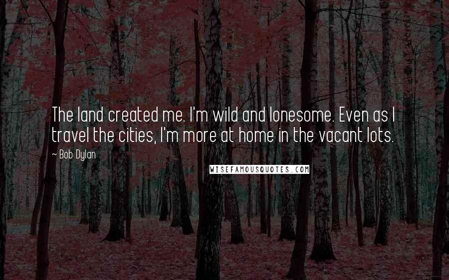 Bob Dylan Quotes: The land created me. I'm wild and lonesome. Even as I travel the cities, I'm more at home in the vacant lots.
