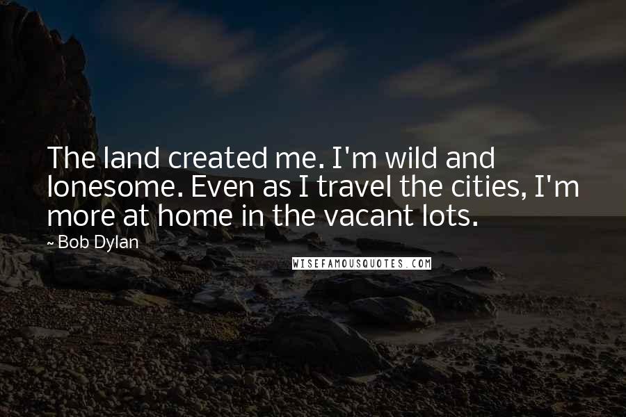 Bob Dylan Quotes: The land created me. I'm wild and lonesome. Even as I travel the cities, I'm more at home in the vacant lots.