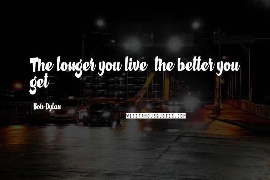 Bob Dylan Quotes: The longer you live, the better you get.