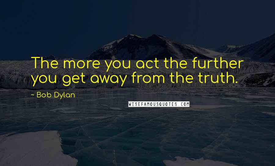 Bob Dylan Quotes: The more you act the further you get away from the truth.