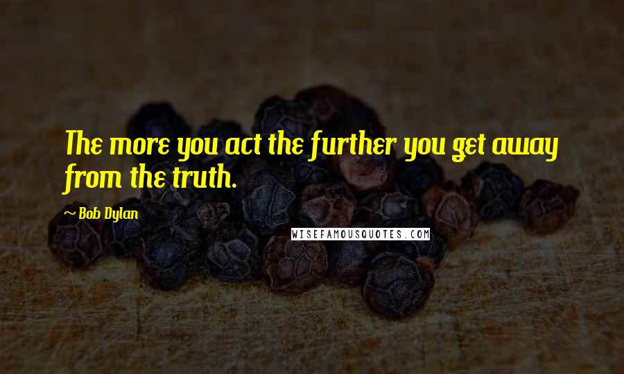 Bob Dylan Quotes: The more you act the further you get away from the truth.