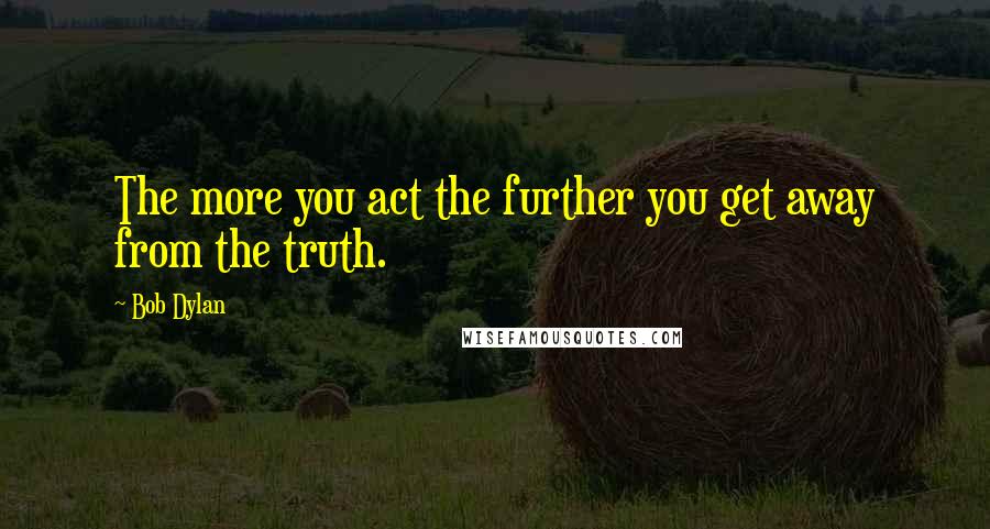 Bob Dylan Quotes: The more you act the further you get away from the truth.