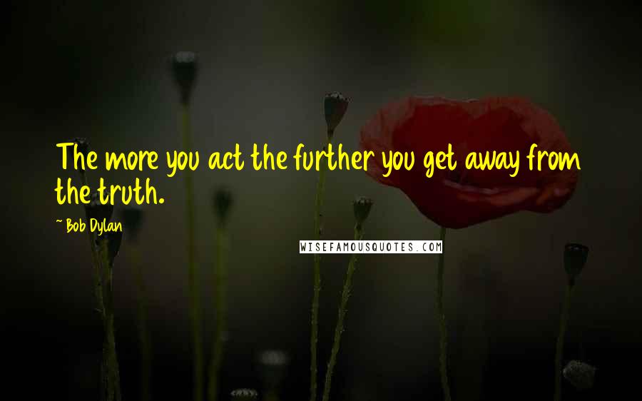 Bob Dylan Quotes: The more you act the further you get away from the truth.