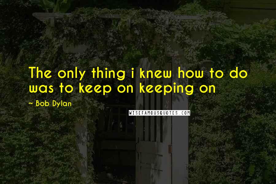 Bob Dylan Quotes: The only thing i knew how to do was to keep on keeping on