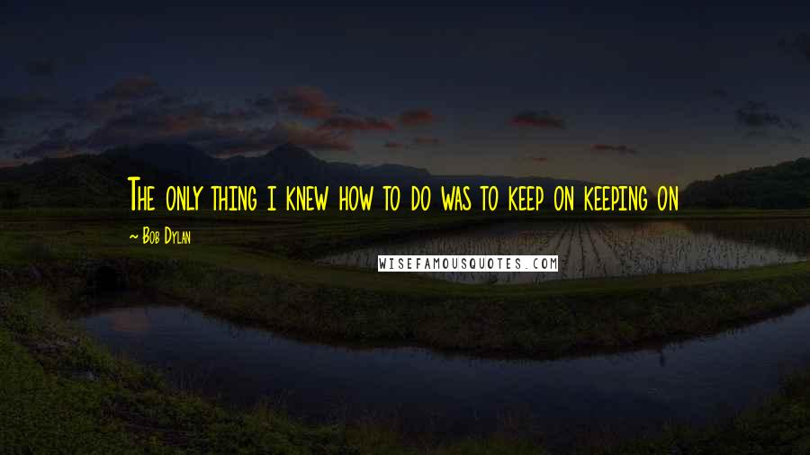 Bob Dylan Quotes: The only thing i knew how to do was to keep on keeping on