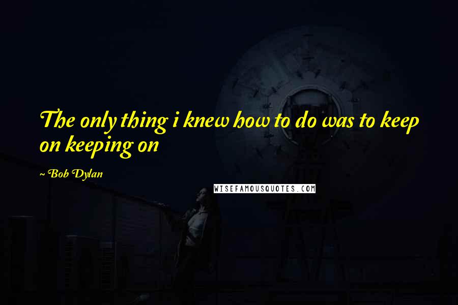 Bob Dylan Quotes: The only thing i knew how to do was to keep on keeping on